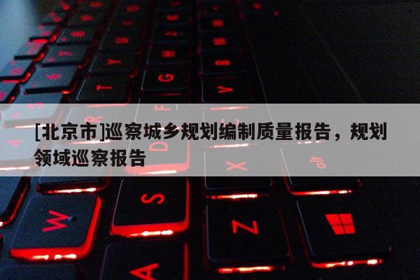 [北京市]巡察城鄉(xiāng)規(guī)劃編制質(zhì)量報告，規(guī)劃領(lǐng)域巡察報告