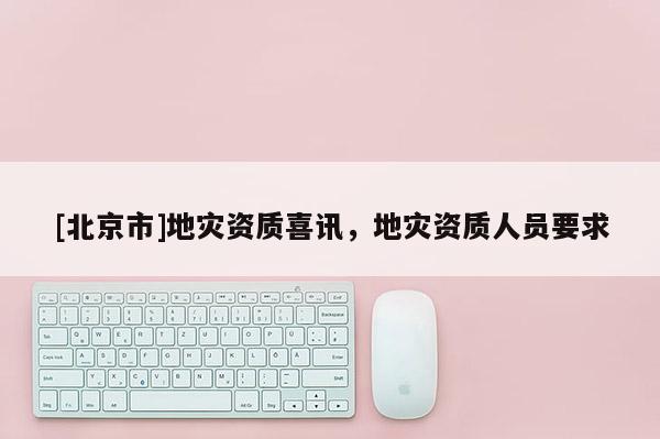 [北京市]地災(zāi)資質(zhì)喜訊，地災(zāi)資質(zhì)人員要求