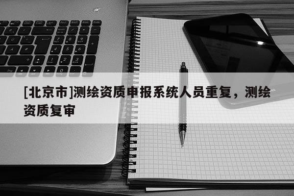 [北京市]測繪資質(zhì)申報系統(tǒng)人員重復(fù)，測繪資質(zhì)復(fù)審
