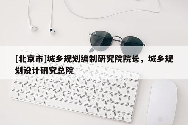 [北京市]城鄉(xiāng)規(guī)劃編制研究院院長，城鄉(xiāng)規(guī)劃設計研究總院