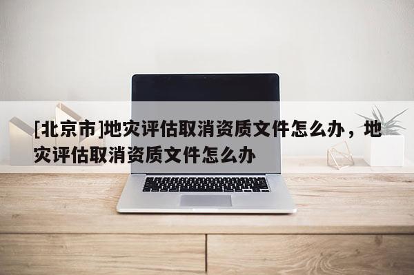[北京市]地災(zāi)評(píng)估取消資質(zhì)文件怎么辦，地災(zāi)評(píng)估取消資質(zhì)文件怎么辦