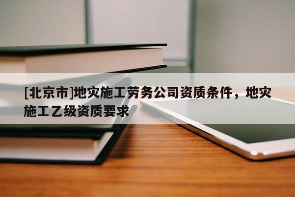 [北京市]地災施工勞務公司資質(zhì)條件，地災施工乙級資質(zhì)要求