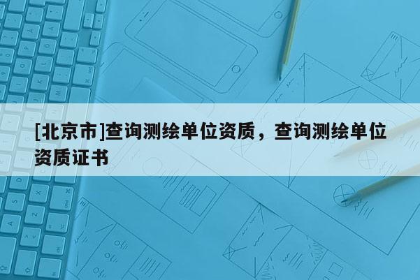 [北京市]查詢測(cè)繪單位資質(zhì)，查詢測(cè)繪單位資質(zhì)證書(shū)