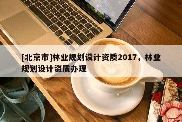 [北京市]林業(yè)規(guī)劃設(shè)計(jì)資質(zhì)2017，林業(yè)規(guī)劃設(shè)計(jì)資質(zhì)辦理
