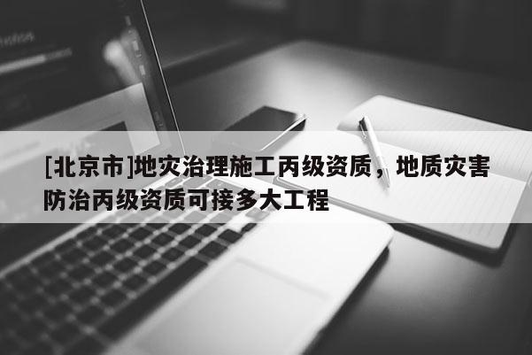 [北京市]地災(zāi)治理施工丙級資質(zhì)，地質(zhì)災(zāi)害防治丙級資質(zhì)可接多大工程