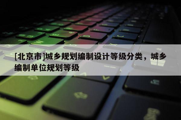 [北京市]城鄉(xiāng)規(guī)劃編制設(shè)計(jì)等級(jí)分類，城鄉(xiāng)編制單位規(guī)劃等級(jí)