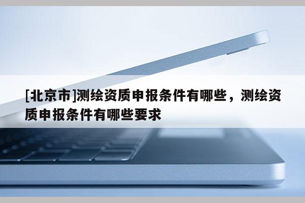 [北京市]測(cè)繪資質(zhì)申報(bào)條件有哪些，測(cè)繪資質(zhì)申報(bào)條件有哪些要求