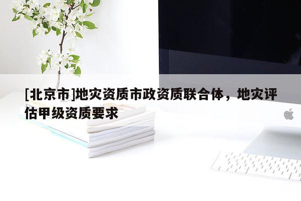 [北京市]地災(zāi)資質(zhì)市政資質(zhì)聯(lián)合體，地災(zāi)評(píng)估甲級(jí)資質(zhì)要求