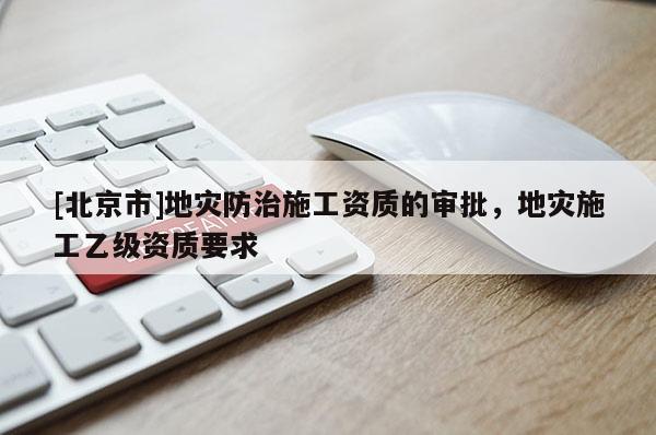 [北京市]地災(zāi)防治施工資質(zhì)的審批，地災(zāi)施工乙級資質(zhì)要求