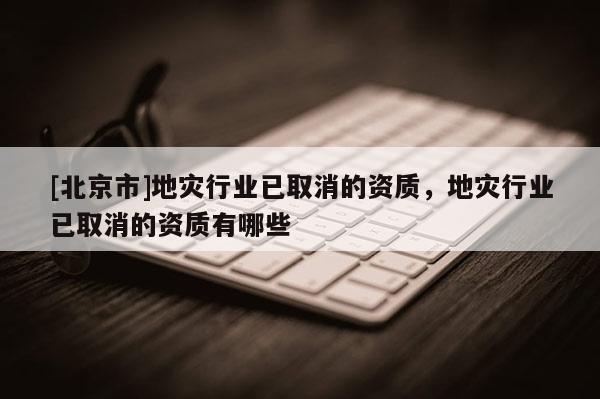 [北京市]地災(zāi)行業(yè)已取消的資質(zhì)，地災(zāi)行業(yè)已取消的資質(zhì)有哪些