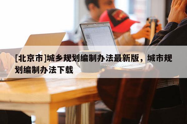[北京市]城鄉(xiāng)規(guī)劃編制辦法最新版，城市規(guī)劃編制辦法下載
