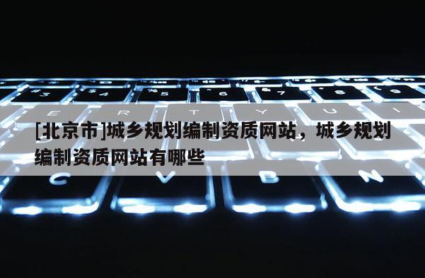 [北京市]城鄉(xiāng)規(guī)劃編制資質(zhì)網(wǎng)站，城鄉(xiāng)規(guī)劃編制資質(zhì)網(wǎng)站有哪些