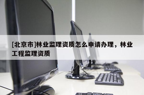 [北京市]林業(yè)監(jiān)理資質(zhì)怎么申請辦理，林業(yè)工程監(jiān)理資質(zhì)