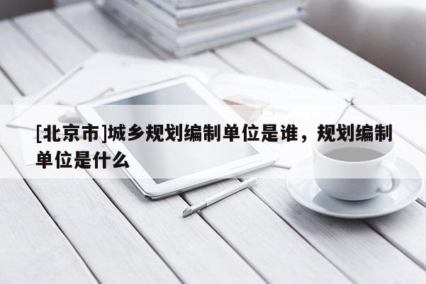 [北京市]城鄉(xiāng)規(guī)劃編制單位是誰，規(guī)劃編制單位是什么
