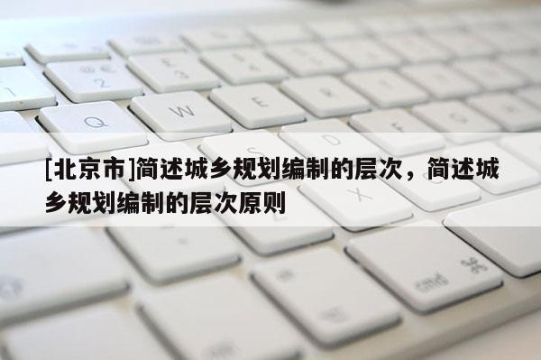 [北京市]簡述城鄉(xiāng)規(guī)劃編制的層次，簡述城鄉(xiāng)規(guī)劃編制的層次原則