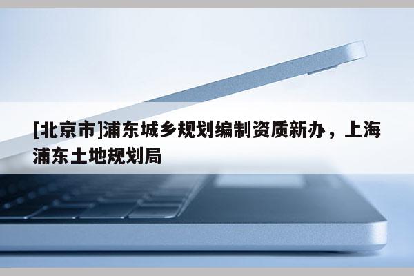 [北京市]浦東城鄉(xiāng)規(guī)劃編制資質(zhì)新辦，上海浦東土地規(guī)劃局