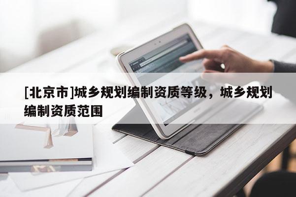[北京市]城鄉(xiāng)規(guī)劃編制資質(zhì)等級(jí)，城鄉(xiāng)規(guī)劃編制資質(zhì)范圍