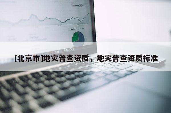 [北京市]地災(zāi)普查資質(zhì)，地災(zāi)普查資質(zhì)標(biāo)準(zhǔn)