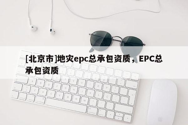 [北京市]地災(zāi)epc總承包資質(zhì)，EPC總承包資質(zhì)