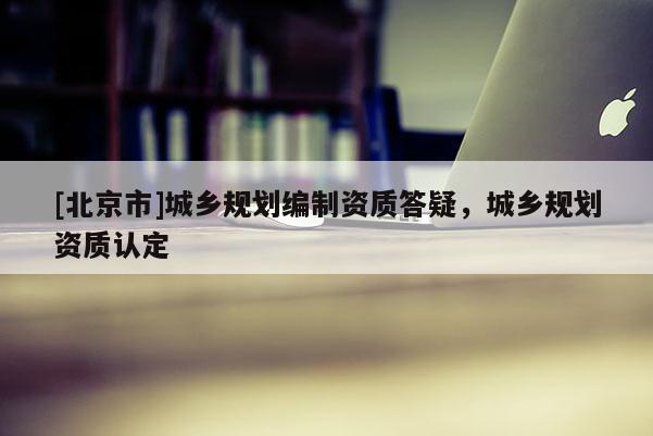 [北京市]城鄉(xiāng)規(guī)劃編制資質(zhì)答疑，城鄉(xiāng)規(guī)劃資質(zhì)認(rèn)定