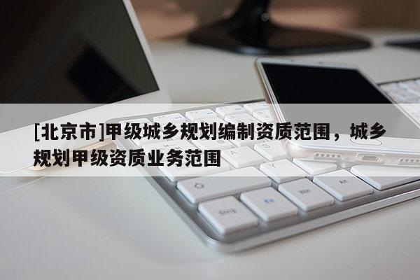 [北京市]甲級城鄉(xiāng)規(guī)劃編制資質(zhì)范圍，城鄉(xiāng)規(guī)劃甲級資質(zhì)業(yè)務(wù)范圍