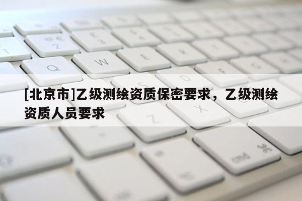 [北京市]乙級測繪資質(zhì)保密要求，乙級測繪資質(zhì)人員要求