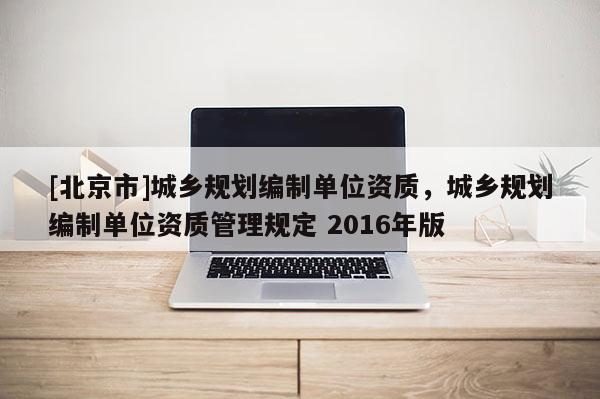 [北京市]城鄉(xiāng)規(guī)劃編制單位資質(zhì)，城鄉(xiāng)規(guī)劃編制單位資質(zhì)管理規(guī)定 2016年版