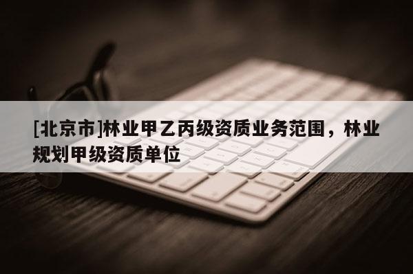 [北京市]林業(yè)甲乙丙級(jí)資質(zhì)業(yè)務(wù)范圍，林業(yè)規(guī)劃甲級(jí)資質(zhì)單位