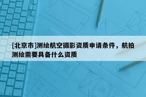 [北京市]測繪航空攝影資質(zhì)申請條件，航拍測繪需要具備什么資質(zhì)