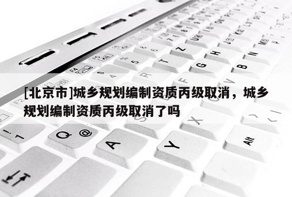 [北京市]城鄉(xiāng)規(guī)劃編制資質(zhì)丙級取消，城鄉(xiāng)規(guī)劃編制資質(zhì)丙級取消了嗎