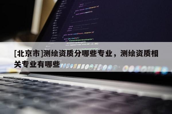[北京市]測(cè)繪資質(zhì)分哪些專業(yè)，測(cè)繪資質(zhì)相關(guān)專業(yè)有哪些