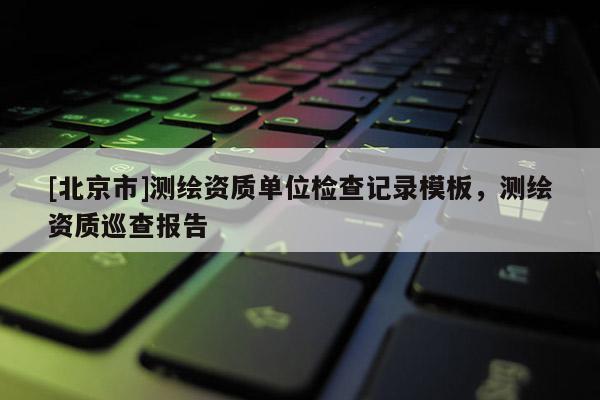 [北京市]測(cè)繪資質(zhì)單位檢查記錄模板，測(cè)繪資質(zhì)巡查報(bào)告