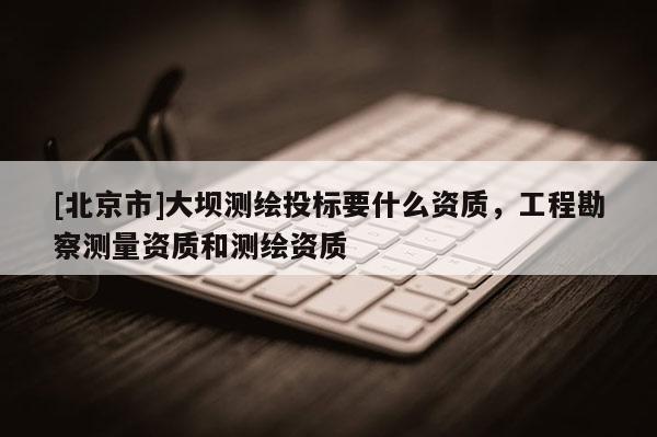 [北京市]大壩測繪投標(biāo)要什么資質(zhì)，工程勘察測量資質(zhì)和測繪資質(zhì)