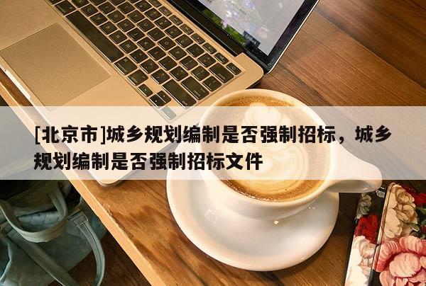 [北京市]城鄉(xiāng)規(guī)劃編制是否強(qiáng)制招標(biāo)，城鄉(xiāng)規(guī)劃編制是否強(qiáng)制招標(biāo)文件