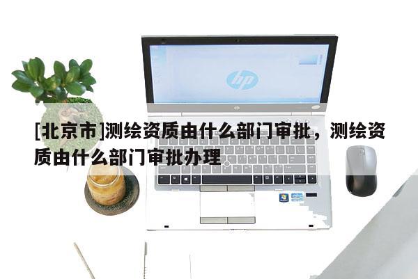 [北京市]測(cè)繪資質(zhì)由什么部門審批，測(cè)繪資質(zhì)由什么部門審批辦理