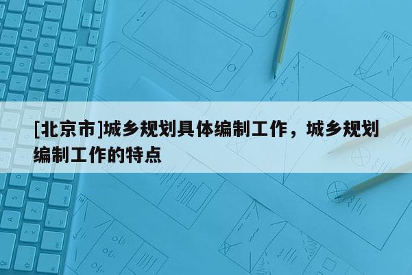 [北京市]城鄉(xiāng)規(guī)劃具體編制工作，城鄉(xiāng)規(guī)劃編制工作的特點(diǎn)