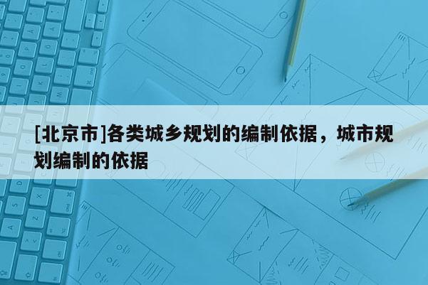 [北京市]各類城鄉(xiāng)規(guī)劃的編制依據(jù)，城市規(guī)劃編制的依據(jù)