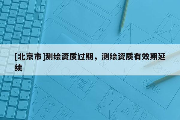 [北京市]測繪資質(zhì)過期，測繪資質(zhì)有效期延續(xù)