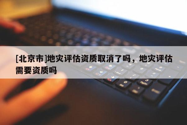 [北京市]地災(zāi)評估資質(zhì)取消了嗎，地災(zāi)評估需要資質(zhì)嗎