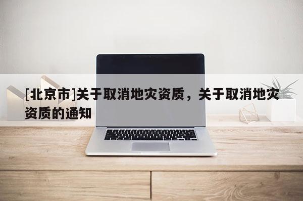 [北京市]關(guān)于取消地災(zāi)資質(zhì)，關(guān)于取消地災(zāi)資質(zhì)的通知