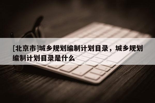 [北京市]城鄉(xiāng)規(guī)劃編制計劃目錄，城鄉(xiāng)規(guī)劃編制計劃目錄是什么
