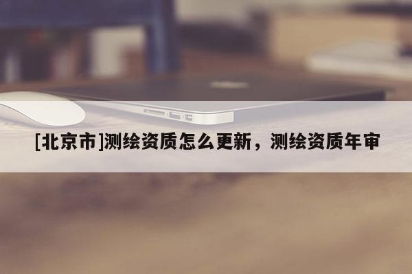 [北京市]測(cè)繪資質(zhì)怎么更新，測(cè)繪資質(zhì)年審