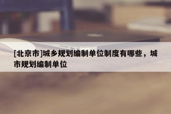 [北京市]城鄉(xiāng)規(guī)劃編制單位制度有哪些，城市規(guī)劃編制單位
