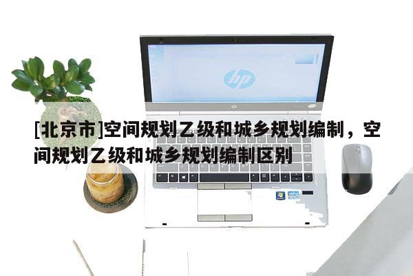 [北京市]空間規(guī)劃乙級和城鄉(xiāng)規(guī)劃編制，空間規(guī)劃乙級和城鄉(xiāng)規(guī)劃編制區(qū)別