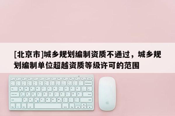 [北京市]城鄉(xiāng)規(guī)劃編制資質(zhì)不通過，城鄉(xiāng)規(guī)劃編制單位超越資質(zhì)等級(jí)許可的范圍