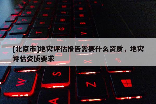 [北京市]地災(zāi)評估報(bào)告需要什么資質(zhì)，地災(zāi)評估資質(zhì)要求