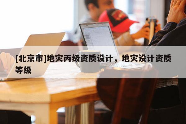 [北京市]地災(zāi)丙級資質(zhì)設(shè)計，地災(zāi)設(shè)計資質(zhì)等級