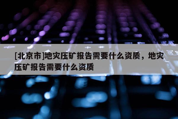 [北京市]地災(zāi)壓礦報告需要什么資質(zhì)，地災(zāi)壓礦報告需要什么資質(zhì)