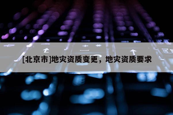 [北京市]地災(zāi)資質(zhì)變更，地災(zāi)資質(zhì)要求