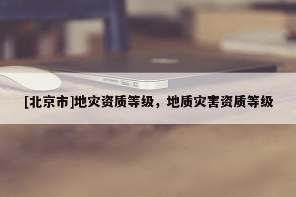 [北京市]地災(zāi)資質(zhì)等級，地質(zhì)災(zāi)害資質(zhì)等級